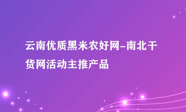 云南优质黑米农好网-南北干货网活动主推产品