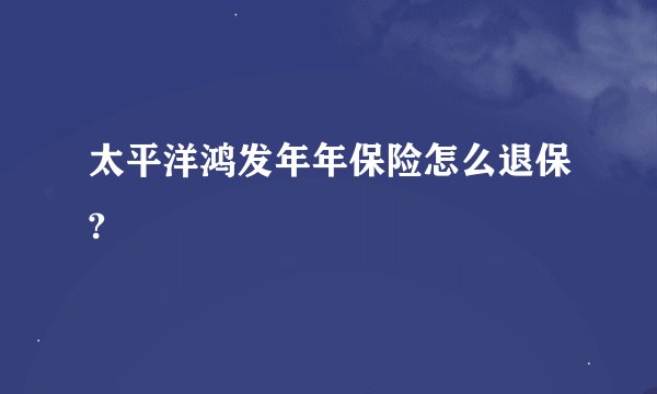 太平洋鸿发年年保险怎么退保?