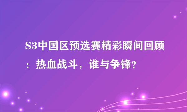 S3中国区预选赛精彩瞬间回顾：热血战斗，谁与争锋？