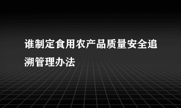 谁制定食用农产品质量安全追溯管理办法