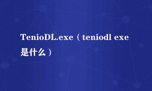 TenioDL.exe（teniodl exe是什么）
