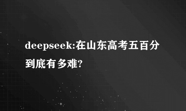 deepseek:在山东高考五百分到底有多难?