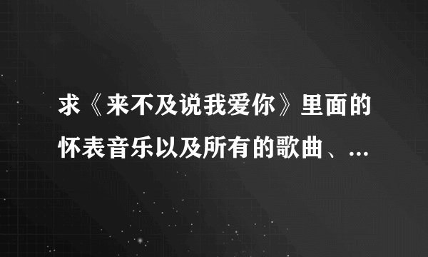 求《来不及说我爱你》里面的怀表音乐以及所有的歌曲、配乐和插曲！~ 请发送至850113575@qq.com.谢谢啦