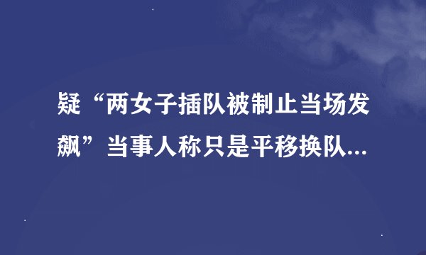 疑“两女子插队被制止当场发飙”当事人称只是平移换队，景区：仍算插队