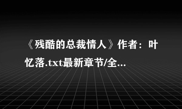《残酷的总裁情人》作者：叶忆落.txt最新章节/全集txt免费下载
