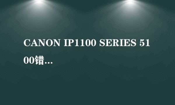 CANON IP1100 SERIES 5100错误 是说墨车卡了,但怎么解决呢?谢谢