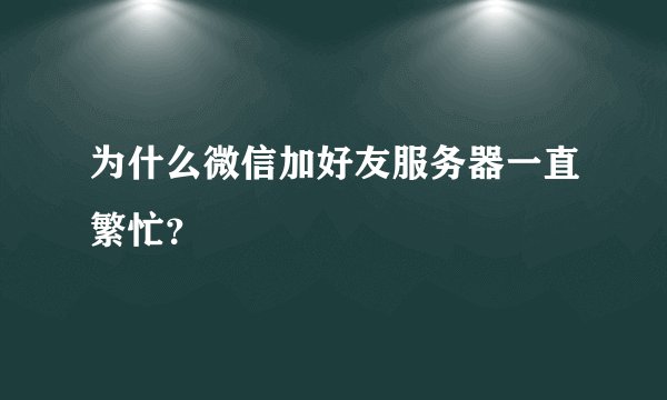 为什么微信加好友服务器一直繁忙？