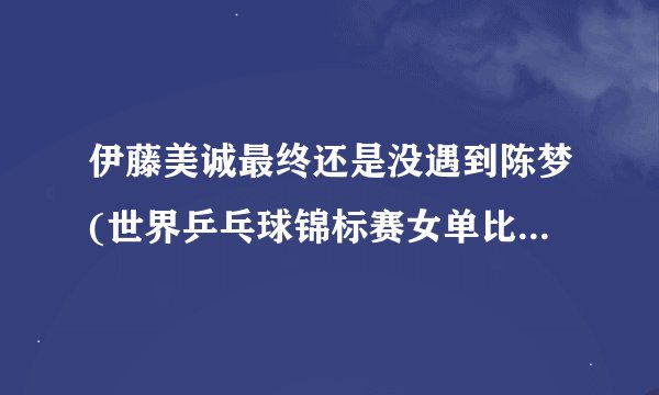 伊藤美诚最终还是没遇到陈梦(世界乒乓球锦标赛女单比赛结果揭晓)