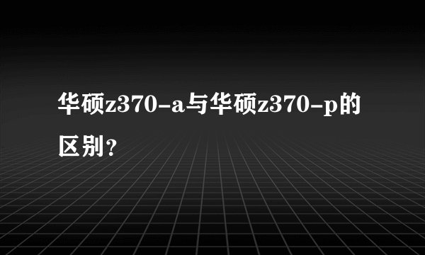 华硕z370-a与华硕z370-p的区别？