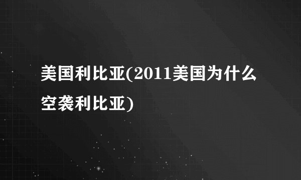 美国利比亚(2011美国为什么空袭利比亚)