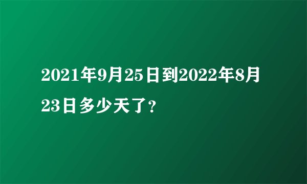 2021年9月25日到2022年8月23日多少天了？
