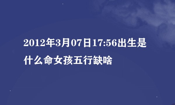 2012年3月07日17:56出生是什么命女孩五行缺啥