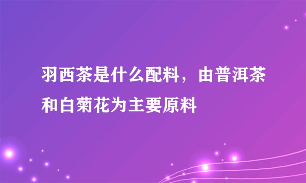 羽西茶是什么配料,由普洱茶和白菊花为主要原料