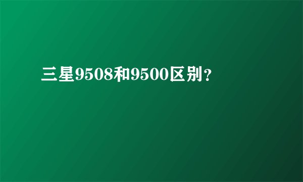 三星9508和9500区别？