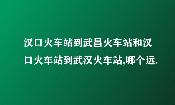 汉口火车站到武昌火车站和汉口火车站到武汉火车站,哪个远.