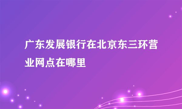 广东发展银行在北京东三环营业网点在哪里