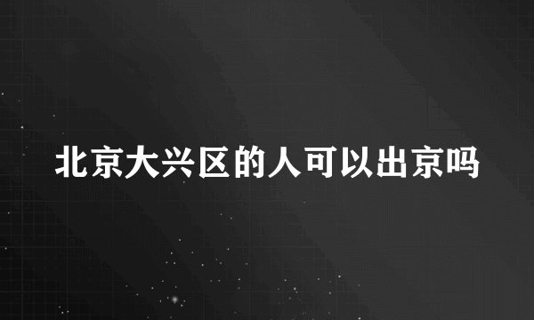 北京大兴区的人可以出京吗