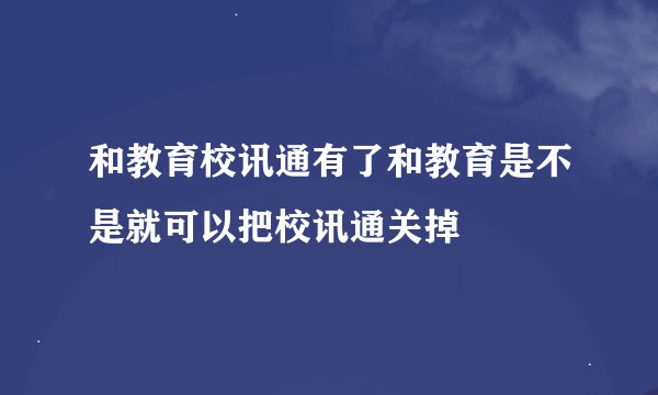 和教育校讯通有了和教育是不是就可以把校讯通关掉