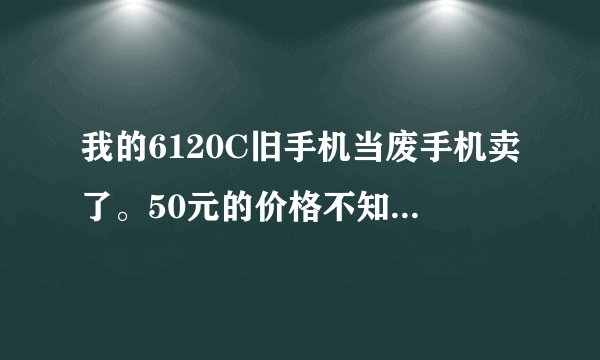 我的6120C旧手机当废手机卖了。50元的价格不知划算不划算？