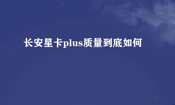 长安星卡plus质量到底如何