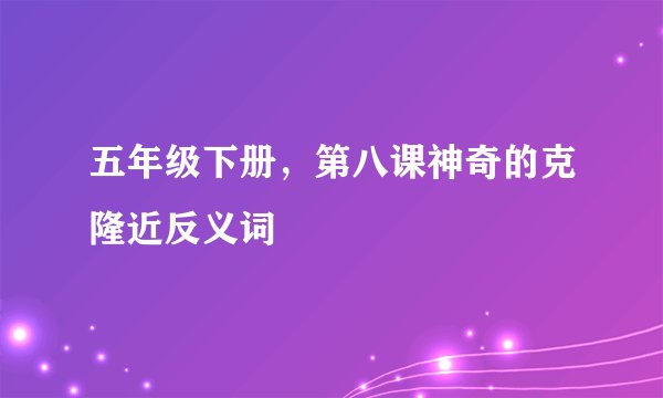 五年级下册，第八课神奇的克隆近反义词