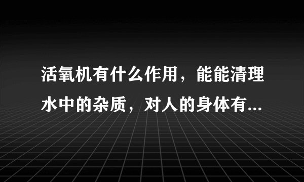 活氧机有什么作用，能能清理水中的杂质，对人的身体有没有危害，老妈买了个回来没用过，请大师们帮帮忙