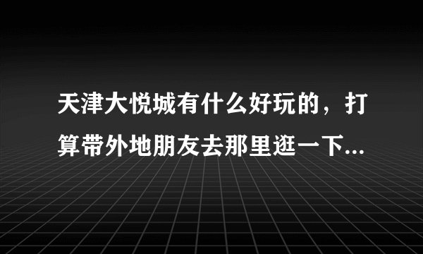 天津大悦城有什么好玩的，打算带外地朋友去那里逛一下午，看场电影再吃个饭。除了那些买东西的地方还有什