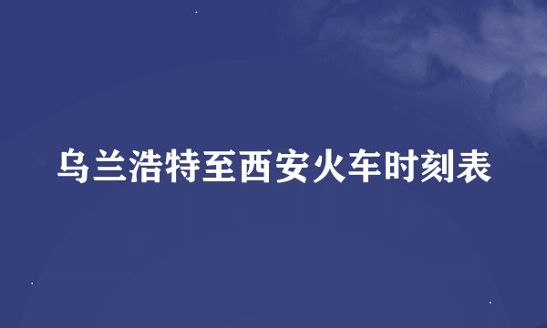 乌兰浩特至西安火车时刻表