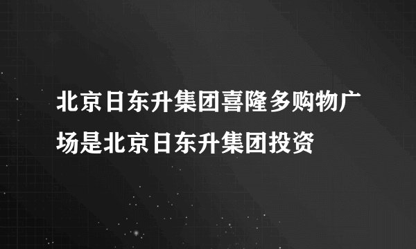 北京日东升集团喜隆多购物广场是北京日东升集团投资