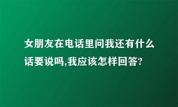 女朋友在电话里问我还有什么话要说吗,我应该怎样回答?