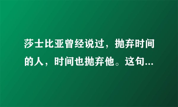 莎士比亚曾经说过，抛弃时间的人，时间也抛弃他。这句话语虽然很短，但令我浮想联翩。 而