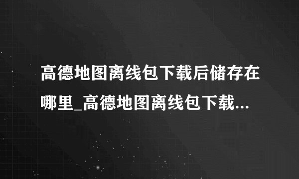 高德地图离线包下载后储存在哪里_高德地图离线包下载储存位置介绍