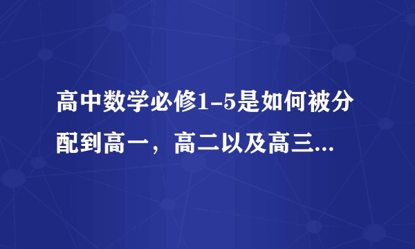 高中数学必修1-5是如何被分配到高一，高二以及高三的？每个必修的内容都包括什么