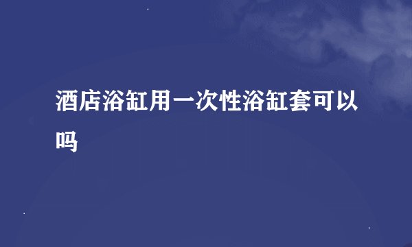 酒店浴缸用一次性浴缸套可以吗
