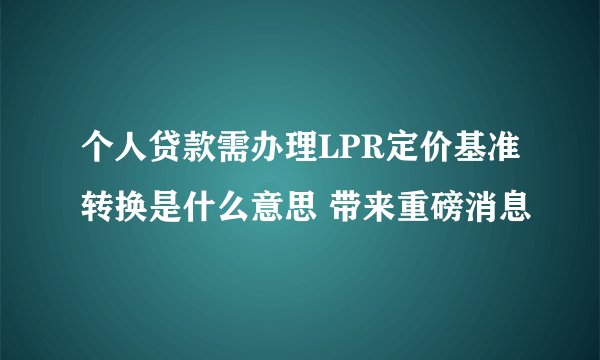 个人贷款需办理LPR定价基准转换是什么意思 带来重磅消息