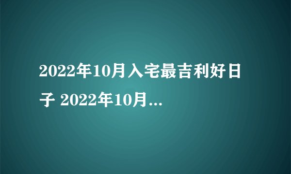 2022年10月入宅最吉利好日子 2022年10月最吉利入宅是哪几天