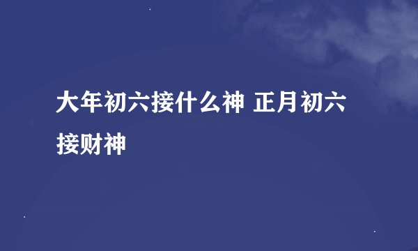 大年初六接什么神 正月初六接财神