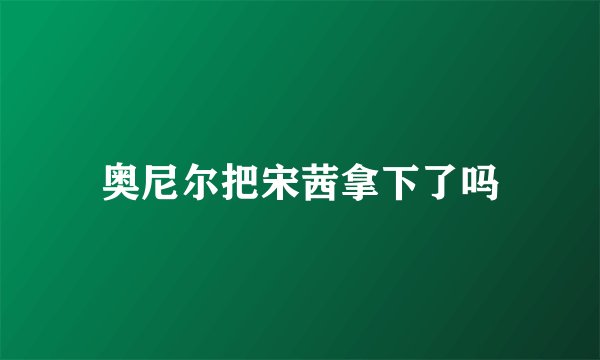 奥尼尔把宋茜拿下了吗