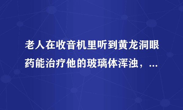 老人在收音机里听到黄龙洞眼药能治疗他的玻璃体浑浊，想买来试试，可又不知药是真是假，请高人指点，谢谢！