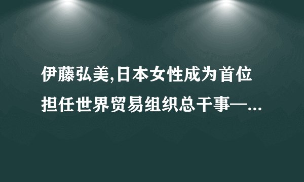 伊藤弘美,日本女性成为首位担任世界贸易组织总干事—— 日本女性成世贸组织总干事历史上首位