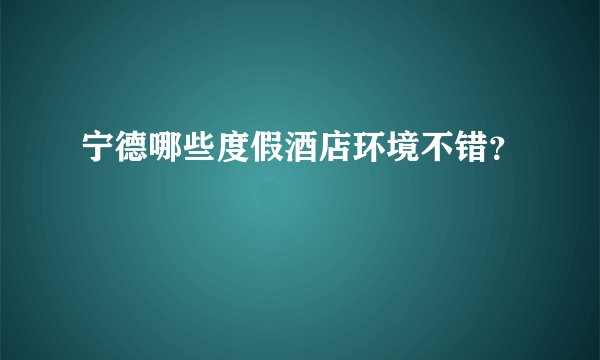 宁德哪些度假酒店环境不错？