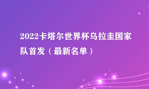 2022卡塔尔世界杯乌拉圭国家队首发（最新名单）