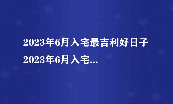 2023年6月入宅最吉利好日子 2023年6月入宅最旺日子老黄历