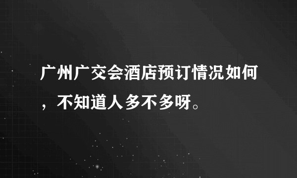 广州广交会酒店预订情况如何，不知道人多不多呀。