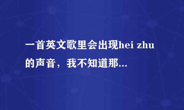 一首英文歌里会出现hei zhu的声音，我不知道那是什么歌，各位帮帮忙啊