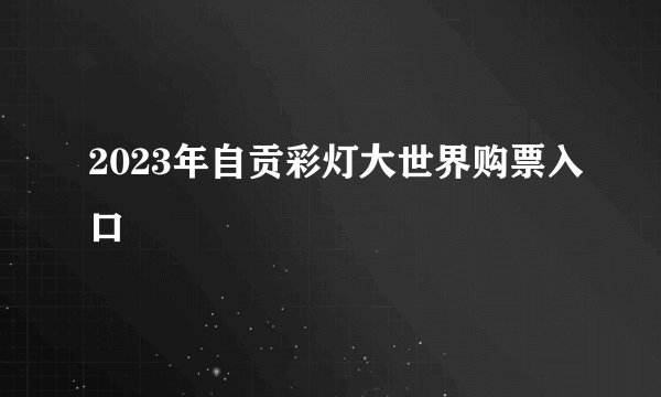 2023年自贡彩灯大世界购票入口