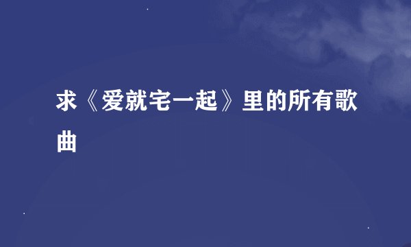求《爱就宅一起》里的所有歌曲