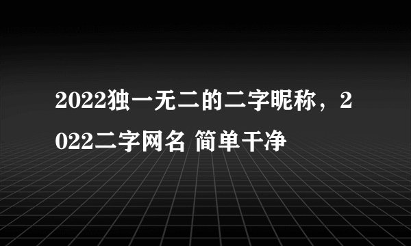 2022独一无二的二字昵称，2022二字网名 简单干净