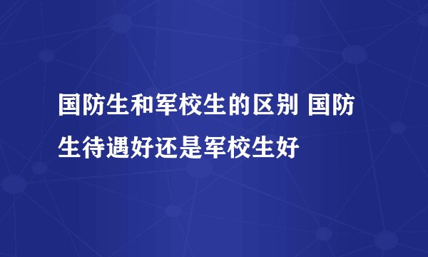 国防生和军校生的区别 国防生待遇好还是军校生好