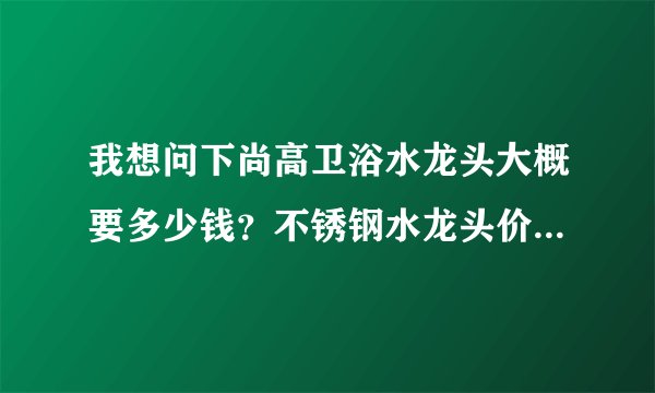 我想问下尚高卫浴水龙头大概要多少钱？不锈钢水龙头价格是多少？